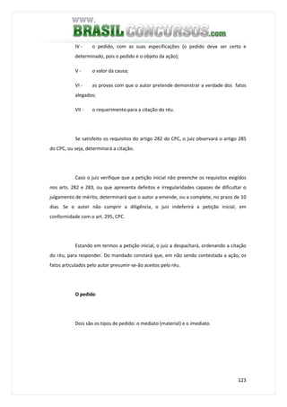 123
IV - o pedido, com as suas especificações (o pedido deve ser certo e
determinado, pois o pedido é o objeto da ação);
V - o valor da causa;
VI - as provas com que o autor pretende demonstrar a verdade dos fatos
alegados;
VII - o requerimento para a citação do réu.
Se satisfeito os requisitos do artigo 282 do CPC, o juiz observará o artigo 285
do CPC, ou seja, determinará a citação.
Caso o juiz verifique que a petição inicial não preenche os requisitos exigidos
nos arts. 282 e 283, ou que apresenta defeitos e irregularidades capazes de dificultar o
julgamento de mérito, determinará que o autor a emende, ou a complete, no prazo de 10
dias. Se o autor não cumprir a diligência, o juiz indeferirá a petição inicial, em
conformidade com o art. 295, CPC.
Estando em termos a petição inicial, o juiz a despachará, ordenando a citação
do réu, para responder. Do mandado constará que, em não sendo contestada a ação, os
fatos articulados pelo autor presumir-se-ão aceitos pelo réu.
O pedido
Dois são os tipos de pedido: o mediato (material) e o imediato.
 