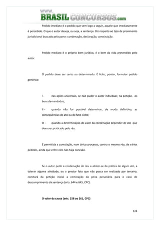 124
Pedido imediato é o pedido que vem logo a seguir, aquele que imediatamente
é percebido. O que o autor deseja, ou seja, a sentença. Diz respeito ao tipo de provimento
jurisdicional buscado pela parte: condenação, declaração, constituição.
Pedido mediato é o próprio bem jurídico, é o bem da vida pretendido pelo
autor.
O pedido deve ser certo ou determinado. É lícito, porém, formular pedido
genérico:
I - nas ações universais, se não puder o autor individuar, na petição, os
bens demandados;
II - quando não for possível determinar, de modo definitivo, as
conseqüências do ato ou do fato ilícito;
III - quando a determinação do valor da condenação depender de ato que
deva ser praticado pelo réu.
É permitida a cumulação, num único processo, contra o mesmo réu, de vários
pedidos, ainda que entre eles não haja conexão.
Se o autor pedir a condenação do réu a abster-se da prática de algum ato, a
tolerar alguma atividade, ou a prestar fato que não possa ser realizado por terceiro,
constará da petição inicial a cominação da pena pecuniária para o caso de
descumprimento da sentença (arts. 644 e 645, CPC).
O valor da causa (arts. 258 ao 261, CPC)
 