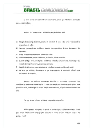 125
A toda causa será atribuído um valor certo, ainda que não tenha conteúdo
econômico imediato.
O valor da causa constará sempre da petição inicial e será:
a) Na ação de cobrança de dívida, a soma do principal, da pena e dos juros vencidos até a
propositura da ação;
b) Havendo cumulação de pedidos, a quantia correspondente à soma dos valores de
todos eles;
c) Sendo alternativos os pedidos, o de maior valor;
d) Se houver também pedido subsidiário, o valor do pedido principal;
e) Quando o litígio tiver por objeto a existência, validade, cumprimento, modificação ou
rescisão de negócio jurídico, o valor do contrato;
f) Na ação de alimentos, a soma de doze prestações mensais, pedidas pelo autor;
g) Na ação de divisão, demarcação e de reivindicação, a estimativa oficial para
lançamento do imposto.
Quando se pedirem prestações vencidas e vincendas, tomar-se-á em
consideração o valor de uma e outras. O valor das prestações vincendas será igual a uma
prestação anual, se a obrigação for por tempo indeterminado, ou por tempo superior a um
ano;
Se, por tempo inferior, será igual à soma das prestações.
O réu poderá impugnar, no prazo da contestação, o valor atribuído à causa
pelo autor. Não havendo impugnação, presume-se aceito o valor atribuído à causa na
petição inicial.
 