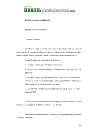 126
O indeferimento da petição inicial
A petição inicial será indeferida:
I - quando for inepta;
Considera-se inepta a petição inicial quando lhe faltar pedido ou causa de
pedir; quando da narração dos fatos não decorrer logicamente a conclusão; quando o
pedido for juridicamente impossível; quando contiver pedidos incompatíveis entre si.
II - quando a parte for manifestamente ilegítima;
III - quando o autor carecer de interesse processual;
IV - quando o juiz verificar, desde logo, a decadência ou a prescrição (art. 219,
§ 5º, CPC);
V - quando o tipo de procedimento escolhido pelo autor não corresponder à
natureza da causa, ou ao valor da ação; caso em que só não será indeferida, se
puder adaptar-se ao tipo de procedimento legal;
VI - quando não atendidas as prescrições dos arts. 39, § único, 1º parte, e
artigo 284, CPC.
O autor da causa poderá apelar, caso a sua petição inicial for indeferida, sendo
facultado ao juiz, no prazo de 48 horas, reformar a sua decisão.
Não sendo reformada a decisão, os autos serão imediatamente encaminhados
ao tribunal competente.
 