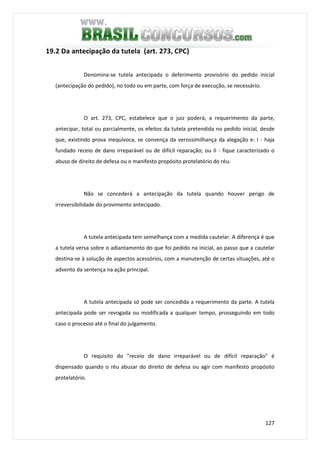 127
19.2 Da antecipação da tutela (art. 273, CPC)
Denomina-se tutela antecipada o deferimento provisório do pedido inicial
(antecipação do pedido), no todo ou em parte, com força de execução, se necessário.
O art. 273, CPC, estabelece que o juiz poderá, a requerimento da parte,
antecipar, total ou parcialmente, os efeitos da tutela pretendida no pedido inicial, desde
que, existindo prova inequívoca, se convença da verossimilhança da alegação e: I - haja
fundado receio de dano irreparável ou de difícil reparação; ou II - fique caracterizado o
abuso de direito de defesa ou o manifesto propósito protelatório do réu.
Não se concederá a antecipação da tutela quando houver perigo de
irreversibilidade do provimento antecipado.
A tutela antecipada tem semelhança com a medida cautelar. A diferença é que
a tutela versa sobre o adiantamento do que foi pedido na inicial, ao passo que a cautelar
destina-se à solução de aspectos acessórios, com a manutenção de certas situações, até o
advento da sentença na ação principal.
A tutela antecipada só pode ser concedida a requerimento da parte. A tutela
antecipada pode ser revogada ou modificada a qualquer tempo, prosseguindo em todo
caso o processo até o final do julgamento.
O requisito do "receio de dano irreparável ou de difícil reparação" é
dispensado quando o réu abusar do direito de defesa ou agir com manifesto propósito
protelatório.
 