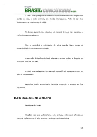 128
A tutela antecipada pode ser dada a qualquer momento no curso do processo,
ouvida, ou não, a parte contrária, em decisão interlocutória. Pode até ser dada
liminarmente, no recebimento da inicial.
Na decisão que antecipar a tutela, o juiz indicará, de modo claro e preciso, as
razões do seu convencimento.
Não se concederá a antecipação da tutela quando houver perigo de
irreversibilidade do provimento antecipado.
A execução da tutela antecipada observará, no que couber, o disposto nos
incisos II e III do art. 588, CPC.
A tutela antecipada poderá ser revogada ou modificada a qualquer tempo, em
decisão fundamentada.
Concedida ou não a antecipação da tutela, prosseguirá o processo até final
julgamento.
19.3 Da citação (arts. 213 ao 233, CPC)
Considerações gerais
Citação é o ato pelo qual se chama a juízo o réu ou o interessado a fim de que
ele tome conhecimento da ação proposta e assim apresente sua defesa.
 