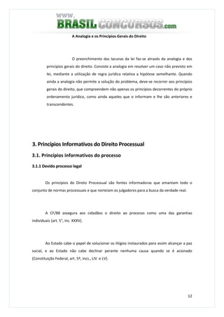 12
A Analogia e os Princípios Gerais do Direito
O preenchimento das lacunas da lei faz-se através da analogia e dos
princípios gerais do direito. Consiste a analogia em resolver um caso não previsto em
lei, mediante a utilização de regra jurídica relativa a hipótese semelhante. Quando
ainda a analogia não permite a solução do problema, deve-se recorrer aos princípios
gerais do direito, que compreendem não apenas os princípios decorrentes do próprio
ordenamento jurídico, como ainda aqueles que o informam e lhe são anteriores e
transcendentes.
3. Princípios Informativos do Direito Processual
3.1. Princípios informativos do processo
3.1.1 Devido processo legal
Os princípios do Direto Processual são fontes informadoras que emantam todo o
conjunto de normas processuais e que norteiam os julgadores para a busca da verdade real.
A CF/88 assegura aos cidadãos o direito ao processo como uma das garantias
individuais (art. 5°, inc. XXXV).
Ao Estado cabe o papel de solucionar os litígios instaurados para assim alcançar a paz
social, e ao Estado não cabe declinar perante nenhuma causa quando se é acionado
(Constituição Federal, art. 5º, incs., LIV e LV).
 