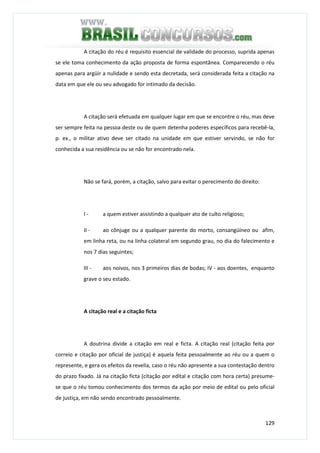 129
A citação do réu é requisito essencial de validade do processo, suprida apenas
se ele toma conhecimento da ação proposta de forma espontânea. Comparecendo o réu
apenas para argüir a nulidade e sendo esta decretada, será considerada feita a citação na
data em que ele ou seu advogado for intimado da decisão.
A citação será efetuada em qualquer lugar em que se encontre o réu, mas deve
ser sempre feita na pessoa deste ou de quem detenha poderes específicos para recebê-la,
p. ex., o militar ativo deve ser citado na unidade em que estiver servindo, se não for
conhecida a sua residência ou se não for encontrado nela.
Não se fará, porém, a citação, salvo para evitar o perecimento do direito:
I - a quem estiver assistindo a qualquer ato de culto religioso;
II - ao cônjuge ou a qualquer parente do morto, consangüíneo ou afim,
em linha reta, ou na linha colateral em segundo grau, no dia do falecimento e
nos 7 dias seguintes;
III - aos noivos, nos 3 primeiros dias de bodas; IV - aos doentes, enquanto
grave o seu estado.
A citação real e a citação ficta
A doutrina divide a citação em real e ficta. A citação real (citação feita por
correio e citação por oficial de justiça) é aquela feita pessoalmente ao réu ou a quem o
represente, e gera os efeitos da revelia, caso o réu não apresente a sua contestação dentro
do prazo fixado. Já na citação ficta (citação por edital e citação com hora certa) presume-
se que o réu tomou conhecimento dos termos da ação por meio de edital ou pelo oficial
de justiça, em não sendo encontrado pessoalmente.
 