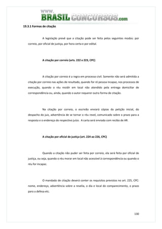 130
19.3.1 Formas de citação
A legislação prevê que a citação pode ser feita pelos seguintes modos: por
correio, por oficial de justiça, por hora certa e por edital.
A citação por correio (arts. 222 e 223, CPC)
A citação por correio é a regra em processo civil. Somente não será admitida a
citação por correio nas ações de resultado, quando for ré pessoa incapaz, nos processos de
execução, quando o réu residir em local não atendido pela entrega domiciliar de
correspondência ou, ainda, quando o autor requerer outra forma de citação.
Na citação por correio, o escrivão enviará cópias da petição inicial, do
despacho do juiz, advertência de se tornar o réu revel, comunicado sobre o prazo para a
resposta e o endereço do respectivo juízo. A carta será enviada com recibo de AR.
A citação por oficial de justiça (art. 224 ao 226, CPC)
Quando a citação não puder ser feita por correio, ela será feita por oficial de
justiça, ou seja, quando o réu morar em local não acessível à correspondência ou quando o
réu for incapaz.
O mandado de citação deverá conter os requisitos previstos no art. 225, CPC:
nome, endereço, advertência sobre a revelia, o dia e local do comparecimento, o prazo
para a defesa etc.
 