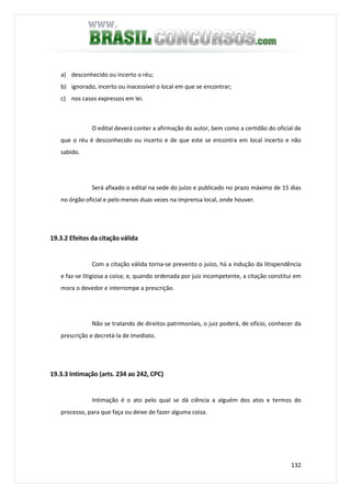 132
a) desconhecido ou incerto o réu;
b) ignorado, incerto ou inacessível o local em que se encontrar;
c) nos casos expressos em lei.
O edital deverá conter a afirmação do autor, bem como a certidão do oficial de
que o réu é desconhecido ou incerto e de que este se encontra em local incerto e não
sabido.
Será afixado o edital na sede do juízo e publicado no prazo máximo de 15 dias
no órgão oficial e pelo menos duas vezes na imprensa local, onde houver.
19.3.2 Efeitos da citação válida
Com a citação válida torna-se prevento o juízo, há a indução da litispendência
e faz-se litigiosa a coisa; e, quando ordenada por juiz incompetente, a citação constitui em
mora o devedor e interrompe a prescrição.
Não se tratando de direitos patrimoniais, o juiz poderá, de ofício, conhecer da
prescrição e decretá-la de imediato.
19.3.3 Intimação (arts. 234 ao 242, CPC)
Intimação é o ato pelo qual se dá ciência a alguém dos atos e termos do
processo, para que faça ou deixe de fazer alguma coisa.
 