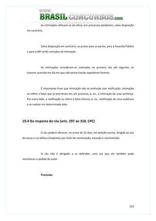 133
As intimações efetuam-se de ofício, em processos pendentes, salvo disposição
em contrário.
Salvo disposição em contrário, os prazos para as partes, para a Fazenda Pública
e para o MP serão contados da intimação.
As intimações consideram-se realizadas no primeiro dia útil seguinte, se
tiverem ocorrido em dia em que não tenha havido expediente forense.
É importante frisar que intimação não se confunde com notificação. Intimação
se refere a fatos que já ocorreram em um processo, p. ex., a intimação de uma sentença.
Por outro lado, a notificação se refere a fatos futuros, p. ex., notificação de uma audiência
a se realizar em determinada data.
19.4 Da resposta do réu (arts. 297 ao 318, CPC)
O réu poderá oferecer, no prazo de 15 dias, em petição escrita, dirigida ao juiz
da causa a sua defesa (resposta), por meio de contestação, exceção e reconvenção.
O réu não é obrigado a se defender, uma vez que ele também pode
reconhecer o pedido do autor.
Preclusão
 