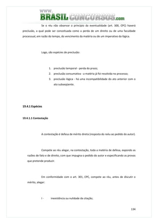134
Se o réu não observar o princípio da eventualidade (art. 300, CPC) haverá
preclusão, a qual pode ser conceituada como a perda de um direito ou de uma faculdade
processual, em razão do tempo, do vencimento da matéria ou de um imperativo da lógica.
Logo, são espécies de preclusão:
1. preclusão temporal - perda do prazo;
2. preclusão consumativa - a matéria já foi resolvida no processo;
3. preclusão lógica - há uma incompatibilidade do ato anterior com o
ato subseqüente.
19.4.1 Espécies
19.4.1.1 Contestação
A contestação é defesa de mérito direta (resposta do reéu ao pedido do autor).
Compete ao réu alegar, na contestação, toda a matéria de defesa, expondo as
razões de fato e de direito, com que impugna o pedido do autor e especificando as provas
que pretende produzir.
Em conformidade com o art. 301, CPC, compete ao réu, antes de discutir o
mérito, alegar:
I - inexistência ou nulidade da citação;
 