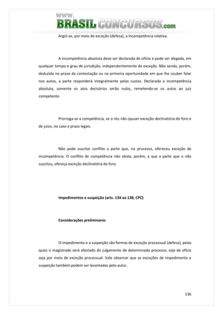 136
Argüi-se, por meio de exceção (defesa), a incompetência relativa.
A incompetência absoluta deve ser declarada de ofício e pode ser alegada, em
qualquer tempo e grau de jurisdição, independentemente de exceção. Não sendo, porém,
deduzida no prazo da contestação ou na primeira oportunidade em que lhe couber falar
nos autos, a parte responderá integralmente pelas custas. Declarada a incompetência
absoluta, somente os atos decisórios serão nulos, remetendo-se os autos ao juiz
competente.
Prorroga-se a competência, se o réu não opuser exceção declinatória do foro e
de juízo, no caso e prazo legais.
Não pode suscitar conflito a parte que, no processo, ofereceu exceção de
incompetência. O conflito de competência não obsta, porém, a que a parte que o não
suscitou, ofereça exceção declinatória do foro.
Impedimentos e suspeição (arts. 134 ao 138, CPC)
Considerações preliminares
O impedimento e a suspeição são formas de exceção processual (defesa), pelas
quais o magistrado será afastado do julgamento de determinado processo, seja de ofício
seja por meio de exceção processual. Vale observar que as exceções de impedimento e
suspeição também podem ser levantadas pelo autor.
 