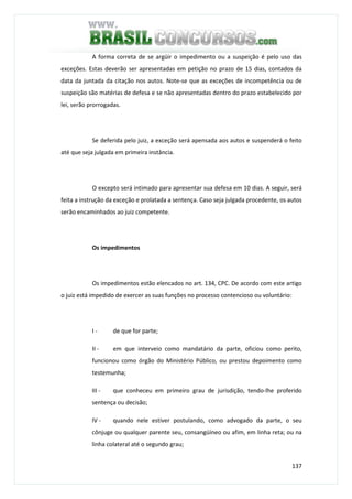 137
A forma correta de se argüir o impedimento ou a suspeição é pelo uso das
exceções. Estas deverão ser apresentadas em petição no prazo de 15 dias, contados da
data da juntada da citação nos autos. Note-se que as exceções de incompetência ou de
suspeição são matérias de defesa e se não apresentadas dentro do prazo estabelecido por
lei, serão prorrogadas.
Se deferida pelo juiz, a exceção será apensada aos autos e suspenderá o feito
até que seja julgada em primeira instância.
O excepto será intimado para apresentar sua defesa em 10 dias. A seguir, será
feita a instrução da exceção e prolatada a sentença. Caso seja julgada procedente, os autos
serão encaminhados ao juiz competente.
Os impedimentos
Os impedimentos estão elencados no art. 134, CPC. De acordo com este artigo
o juiz está impedido de exercer as suas funções no processo contencioso ou voluntário:
I - de que for parte;
II - em que interveio como mandatário da parte, oficiou como perito,
funcionou como órgão do Ministério Público, ou prestou depoimento como
testemunha;
III - que conheceu em primeiro grau de jurisdição, tendo-lhe proferido
sentença ou decisão;
IV - quando nele estiver postulando, como advogado da parte, o seu
cônjuge ou qualquer parente seu, consangüíneo ou afim, em linha reta; ou na
linha colateral até o segundo grau;
 