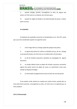 138
V - quando cônjuge, parente, consangüíneo ou afim, de alguma das
partes, em linha reta ou na colateral, até o terceiro grau;
VI - quando for órgão de direção ou de administração de pessoa jurídica,
parte na causa.
As suspeições
As hipóteses de suspeições encontram-se disciplinadas no art. 135, CPC, sendo
que o juiz será considerado suspeito nos seguintes casos:
I - se for amigo íntimo ou inimigo capital de qualquer das partes;
II - se alguma das partes for credora ou devedora do juiz, de seu cônjuge
ou de parentes destes, em linha reta ou na colateral até o terceiro grau;
III - se ele for herdeiro presuntivo, donatário ou empregador de alguma
das partes;
IV - se receber dádivas antes ou depois de iniciado o processo; aconselhar
alguma das partes acerca do objeto da causa, ou subministrar meios para
atender às despesas do litígio;
V - se interessado no julgamento da causa em favor de uma das partes.
O juiz poderá, ainda, declarar-se suspeito por motivo íntimo, quando dois ou
mais juízes forem parentes, consangüíneos ou afins, em linha reta e no segundo grau na
linha colateral.
19.4.1.3 Reconvenção
 