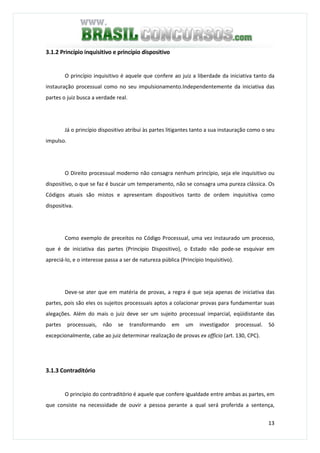 13
3.1.2 Princípio inquisitivo e princípio dispositivo
O princípio inquisitivo é aquele que confere ao juiz a liberdade da iniciativa tanto da
instauração processual como no seu impulsionamento.Independentemente da iniciativa das
partes o juiz busca a verdade real.
Já o princípio dispositivo atribui às partes litigantes tanto a sua instauração como o seu
impulso.
O Direito processual moderno não consagra nenhum princípio, seja ele inquisitivo ou
dispositivo, o que se faz é buscar um temperamento, não se consagra uma pureza clássica. Os
Códigos atuais são mistos e apresentam dispositivos tanto de ordem inquisitiva como
dispositiva.
Como exemplo de preceitos no Código Processual, uma vez instaurado um processo,
que é de iniciativa das partes (Princípio Dispositivo), o Estado não pode-se esquivar em
apreciá-lo, e o interesse passa a ser de natureza pública (Princípio Inquisitivo).
Deve-se ater que em matéria de provas, a regra é que seja apenas de iniciativa das
partes, pois são eles os sujeitos processuais aptos a colacionar provas para fundamentar suas
alegações. Além do mais o juiz deve ser um sujeito processual imparcial, eqüidistante das
partes processuais, não se transformando em um investigador processual. Só
excepcionalmente, cabe ao juiz determinar realização de provas ex officio (art. 130, CPC).
3.1.3 Contraditório
O princípio do contraditório é aquele que confere igualdade entre ambas as partes, em
que consiste na necessidade de ouvir a pessoa perante a qual será proferida a sentença,
 