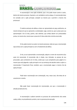 139
A reconvenção é uma ação incidente, que o réu pode mover contra o autor,
dentro do mesmo processo. Equivale a um verdadeiro contra-ataque. A reconvenção deve
ter conexão com a ação principal, competir ao mesmo juiz e permitir o mesmo rito
processual.
É matéria exclusiva da defesa e deve ser apresentada em peça autônoma, ao
mesmo tempo em que se apresenta a contestação. Logo, conclui-se, que o prazo para sua
apresentação é de 15 dias, porém, vale salientar, que ambas devem ser protocoladas
juntas, no mesmo dia, mesmo que o prazo de 15 dias ainda não se tenha encerrado.
O réu pode reconvir ao autor no mesmo processo, toda vez que a reconvenção
seja conexa com a ação principal ou com o fundamento da defesa.
O réu, ao ser apresentada a reconvenção, adquire o nome de reconvinte e/ou
autor de reconvindo. O reconvindo não é citado, mas intimado, na pessoa de seu
procurador, para contestá-la em 15 dias, sendo que o juiz competente para julgá-la é o
mesmo que está julgando a ação principal e em sua sentença ele decidirá sobre a ação e a
reconvenção. É importante frisar, também, que a reconvenção segue o mesmo rito da
ação principal.
Pode haver reconvenção sem contestação, mas, nesse caso, não deixa de se
caracterizar a revelia.
Não pode haver reconvenção de reconvenção, vez que a reconvenção é
atitude privativa do réu.
A reconvenção é cabível somente no processo de conhecimento não sendo
usada, então, no procedimento sumário, nem no processo de execução.
 