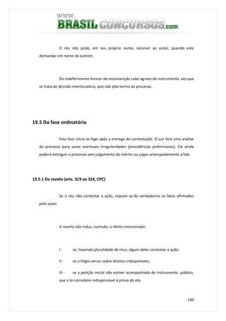 140
O réu não pode, em seu próprio nome, reconvir ao autor, quando este
demandar em nome de outrem.
Do indeferimento liminar da reconvenção cabe agravo de instrumento, vez que
se trata de decisão interlocutória, que não põe termo ao processo.
19.5 Da fase ordinatória
Esta fase inicia-se logo após a entrega da contestação. O juiz fará uma análise
do processo para sanar eventuais irregularidades (providências preliminares). Ele ainda
poderá extinguir o processo sem julgamento do mérito ou julgar antecipadamente a lide.
19.5.1 Da revelia (arts. 319 ao 324, CPC)
Se o réu não contestar a ação, reputar-se-ão verdadeiros os fatos afirmados
pelo autor.
A revelia não induz, contudo, o efeito mencionado:
I - se, havendo pluralidade de réus, algum deles contestar a ação;
II - se o litígio versar sobre direitos indisponíveis;
III - se a petição inicial não estiver acompanhada do instrumento público,
que a lei considere indispensável à prova do ato.
 