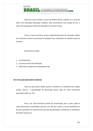 141
Ainda que ocorra revelia, o autor não poderá alterar o pedido, ou a causa de
pedir, nem demandar declaração incidente, salvo promovendo nova citação do réu, a
quem será assegurado o direito de responder no prazo de 15 dias.
Contra o revel correrão os prazos independentemente de intimação. Poderá
ele, entretanto, intervir no processo em qualquer fase, recebendo-o no estado em que se
encontra.
São efeitos da revelia:
1- a confissão ficta;
2- os prazos correm sem intimação;
3- pode haver o julgamento antecipado da lide
19.5.2 Da ação declaratória incidental
Toda vez que houver dúvida quanto à existência ou inexistência de relação
jurídica, abre-se a possibilidade do interessado ajuizar ação de cunho meramente
declaratório (CPC, art. 5º).
Para o réu deve formulá-la através da reconvenção, para o autor, pode-se
surgir dúvida após a contestação, autoriza o art. 325 que o autor, no prazo decadência de
dez dias apresente um requerimento para que seja declarada a existência ou inexistência
do direito controverso.
 