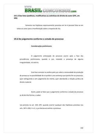 142
19.5.3 Dos fatos ipeditivos, modificativos ou extintivos do direito do autor (CPC, art.
326)
Somente nas hipóteses expressamente previstas em lei é possível falar-se em
vistas ao autor para a manifestação sobre a resposta do réu.
19.6 Do julgamento conforme o estado do processo
Considerações preliminares
O julgamento antecipado do processo ocorre após a fase das
providências preliminares, quando o juiz, notando a presença de alguma
irregularidade, irá saná-la.
Esta fase consiste na análise pelo juiz sobre a necessidade de produção
de provas ou na possibilidade de se proferir uma sentença que ponha fim ao processo,
quer extinguindo-o sem julgamento do mérito, quer abordando a relação jurídica de
direito material.
Assim, pode-se falar que o julgamento conforme o estado do processo
se dá de três formas, a saber:
1a) prevista no art. 329, CPC: quando ocorrer qualquer das hipóteses previstas nos
arts. 267 e 269, II a V, o juiz declarará extinto o processo.
 