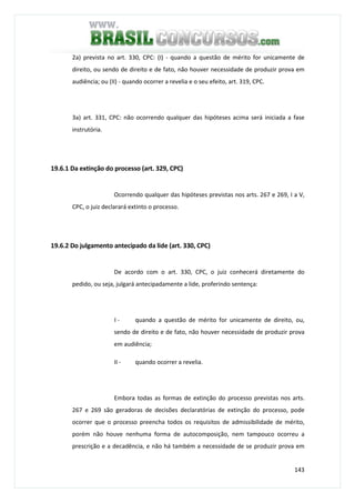 143
2a) prevista no art. 330, CPC: (I) - quando a questão de mérito for unicamente de
direito, ou sendo de direito e de fato, não houver necessidade de produzir prova em
audiência; ou (II) - quando ocorrer a revelia e o seu efeito, art. 319, CPC.
3a) art. 331, CPC: não ocorrendo qualquer das hipóteses acima será iniciada a fase
instrutória.
19.6.1 Da extinção do processo (art. 329, CPC)
Ocorrendo qualquer das hipóteses previstas nos arts. 267 e 269, I a V,
CPC, o juiz declarará extinto o processo.
19.6.2 Do julgamento antecipado da lide (art. 330, CPC)
De acordo com o art. 330, CPC, o juiz conhecerá diretamente do
pedido, ou seja, julgará antecipadamente a lide, proferindo sentença:
I - quando a questão de mérito for unicamente de direito, ou,
sendo de direito e de fato, não houver necessidade de produzir prova
em audiência;
II - quando ocorrer a revelia.
Embora todas as formas de extinção do processo previstas nos arts.
267 e 269 são geradoras de decisões declaratórias de extinção do processo, pode
ocorrer que o processo preencha todos os requisitos de admissibilidade de mérito,
porém não houve nenhuma forma de autocomposição, nem tampouco ocorreu a
prescrição e a decadência, e não há também a necessidade de se produzir prova em
 
