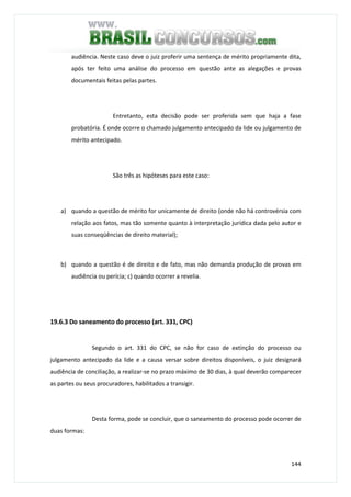 144
audiência. Neste caso deve o juiz proferir uma sentença de mérito propriamente dita,
após ter feito uma análise do processo em questão ante as alegações e provas
documentais feitas pelas partes.
Entretanto, esta decisão pode ser proferida sem que haja a fase
probatória. É onde ocorre o chamado julgamento antecipado da lide ou julgamento de
mérito antecipado.
São três as hipóteses para este caso:
a) quando a questão de mérito for unicamente de direito (onde não há controvérsia com
relação aos fatos, mas tão somente quanto à interpretação jurídica dada pelo autor e
suas conseqüências de direito material);
b) quando a questão é de direito e de fato, mas não demanda produção de provas em
audiência ou perícia; c) quando ocorrer a revelia.
19.6.3 Do saneamento do processo (art. 331, CPC)
Segundo o art. 331 do CPC, se não for caso de extinção do processo ou
julgamento antecipado da lide e a causa versar sobre direitos disponíveis, o juiz designará
audiência de conciliação, a realizar-se no prazo máximo de 30 dias, à qual deverão comparecer
as partes ou seus procuradores, habilitados a transigir.
Desta forma, pode se concluir, que o saneamento do processo pode ocorrer de
duas formas:
 