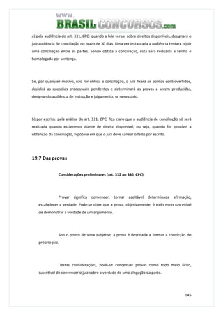 145
a) pela audiência do art. 331, CPC: quando a lide versar sobre direitos disponíveis, designará o
juiz audiência de conciliação no prazo de 30 dias. Uma vez instaurada a audiência tentara o juiz
uma conciliação entre as partes. Sendo obtida a conciliação, esta será reduzida a termo e
homologada por sentença.
Se, por qualquer motivo, não for obtida a conciliação, o juiz fixará os pontos controvertidos,
decidirá as questões processuais pendentes e determinará as provas a serem produzidas,
designando audiência de instrução e julgamento, se necessário.
b) por escrito: pela análise do art. 331, CPC, fica claro que a audiência de conciliação só será
realizada quando estivermos diante de direito disponível, ou seja, quando for possível a
obtenção da conciliação, hipótese em que o juiz deve sanear o feito por escrito.
19.7 Das provas
Considerações preliminares (art. 332 ao 340, CPC)
Provar significa convencer, tornar aceitável determinada afirmação,
estabelecer a verdade. Pode-se dizer que a prova, objetivamente, é todo meio suscetível
de demonstrar a verdade de um argumento.
Sob o ponto de vista subjetivo a prova é destinada a formar a convicção do
próprio juiz.
Destas considerações, pode-se conceituar provas como todo meio lícito,
suscetível de convencer o juiz sobre a verdade de uma alegação da parte.
 