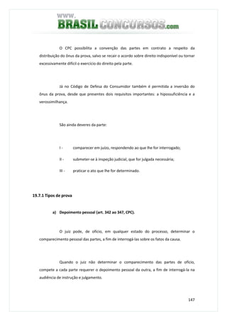 147
O CPC possibilita a convenção das partes em contrato a respeito da
distribuição do ônus da prova, salvo se recair o acordo sobre direito indisponível ou tornar
excessivamente difícil o exercício do direito pela parte.
Já no Código de Defesa do Consumidor também é permitida a inversão do
ônus da prova, desde que presentes dois requisitos importantes: a hipossuficiência e a
verossimilhança.
São ainda deveres da parte:
I - comparecer em juízo, respondendo ao que lhe for interrogado;
II - submeter-se à inspeção judicial, que for julgada necessária;
III - praticar o ato que lhe for determinado.
19.7.1 Tipos de prova
a) Depoimento pessoal (art. 342 ao 347, CPC).
O juiz pode, de ofício, em qualquer estado do processo, determinar o
comparecimento pessoal das partes, a fim de interrogá-las sobre os fatos da causa.
Quando o juiz não determinar o comparecimento das partes de ofício,
compete a cada parte requerer o depoimento pessoal da outra, a fim de interrogá-la na
audiência de instrução e julgamento.
 