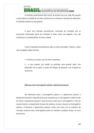 148
A confissão, propriamente dita, ocorre, de acordo com o art. 348, CPC, quando
a parte admite a verdade de um fato, contrário ao seu interesse e favorável ao adversário.
A confissão é judicial ou extrajudicial.
A parte será intimada pessoalmente, constando do mandado que se
presumirão confessados (pena de confissão) os fatos contra ela alegados, caso não
compareça ou, comparecendo, se recuse a depor.
A parte responderá pessoalmente sobre os fatos articulados. Todavia, a parte
não é obrigada a depor de fatos:
I - criminosos ou torpes, que lhe forem imputados;
II - a cujo respeito, por estado ou profissão, deva guardar sigilo. Esta
disposição não se aplica às ações de filiação, de desquite e de anulação de
casamento.
Diferença entre interrogatório judicial e depoimento pessoal
São diferenças entre o interrogatório judicial e o depoimento pessoal: o
depoimento pessoal é requerido pela parte enquanto que o interrogatório é determinado
de ofício; o depoimento pessoal é meio de prova sendo que o interrogatório é meio de
convencimento; no depoimento há pena de confesso, tal pena inexiste no interrogatório
judicial; e finalmente o depoimento pessoal é feito uma única vez na audiência de
instrução, enquanto que o interrogatório pode ser realizado a qualquer tempo, no curso
do processo.
 