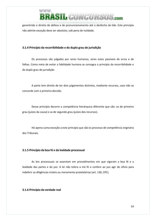 14
garantindo o direito de defesa e de pronuncionamento até o desfecho da lide. Este princípio
não admite exceção deve ser absoluto, sob pena de nulidade.
3.1.4 Princípio da recorribilidade e do duplo grau de jurisdição
Os processos são julgados por seres humanos, seres estes passíveis de erros e de
falhas. Como meio de evitar a fabilidade humana se consagra o princípio da recorribilidade e
do duplo grau de jurisdição.
A parte tem direito de ter dois julgamentos distintos, mediante recursos, caso não se
concorde com a primeira decisão.
Desse princípio decorre a competência hierárquica diferente que são: os de primeiro
grau (juízes da causa) e as de segundo grau (juízes dos recursos).
Há apena suma exceção a este princípio que são os processo de competência originária
dos Tribunais.
3.1.5 Princípio da boa fé e da lealdade processual
As leis processuais se assentam em procedimentos em que vigoram a boa fé e a
lealdade das partes e do juiz. A lei não tolera a má fé e confere ao juiz agir de ofício para
indeferir as diligências inúteis ou meramente protelatórias (art. 130, CPC).
3.1.6 Princípio da verdade real
 