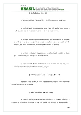 149
b) Confissão (arts. 348 a 354)
A confissão no Direito Processual Civil é considerada a rainha das provas.
A confissão pode ser conceituada como o ato pelo qual a parte admite a
verdade de um fato contrário ao seu interesse e favorável ao adversário.
A confissão pode ser judicial ou extrajudicial: será judicial a feita no processo,
podendo ser provocada ou espontânea; e será extrajudicial quando formulada fora do
processo, por forma escrita ou oral, perante a parte contrária ou terceiros.
A confissão é indivisível, não podendo a parte beneficiada aceitá-la no tópico
que a beneficiar e rejeitá-la no que lhe for desfavorável.
A eventual retratação não invalida a confissão anteriormente firmada, porém
ambas serão avaliadas e valoradas em sentença pelo juiz.
c) Exibição de documento ou coisa (art. 355 a 363)
Conforme o art. 355 do CPC o juiz pode ordenar que a parte exiba documento
ou coisa que se ache em seu poder.
d) Prova documental (arts. 364 a 399)
É qualquer coisa capaz de demonstrar a existência de um fato. Ultrapassa o
conceito de documento de prova escrita, sua forma mais comum de apresentação. É
 