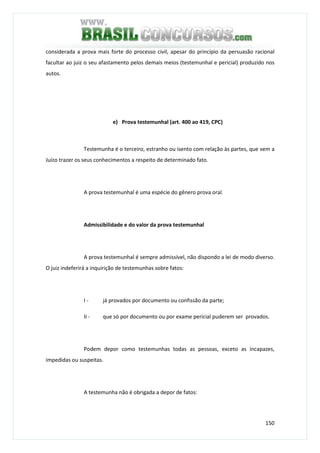 150
considerada a prova mais forte do processo civil, apesar do princípio da persuasão racional
facultar ao juiz o seu afastamento pelos demais meios (testemunhal e pericial) produzido nos
autos.
e) Prova testemunhal (art. 400 ao 419, CPC)
Testemunha é o terceiro, estranho ou isento com relação às partes, que vem a
Juízo trazer os seus conhecimentos a respeito de determinado fato.
A prova testemunhal é uma espécie do gênero prova oral.
Admissibilidade e do valor da prova testemunhal
A prova testemunhal é sempre admissível, não dispondo a lei de modo diverso.
O juiz indeferirá a inquirição de testemunhas sobre fatos:
I - já provados por documento ou confissão da parte;
II - que só por documento ou por exame pericial puderem ser provados.
Podem depor como testemunhas todas as pessoas, exceto as incapazes,
impedidas ou suspeitas.
A testemunha não é obrigada a depor de fatos:
 