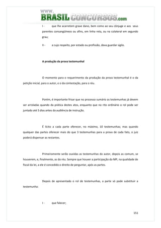 151
I - que lhe acarretem grave dano, bem como ao seu cônjuge e aos seus
parentes consangüíneos ou afins, em linha reta, ou na colateral em segundo
grau;
II - a cujo respeito, por estado ou profissão, deva guardar sigilo.
A produção da prova testemunhal
O momento para o requerimento da produção da prova testemunhal é o da
petição inicial, para o autor, e o da contestação, para o réu.
Porém, é importante frisar que no processo sumário as testemunhas já devem
ser arroladas quando da prática destes atos, enquanto que no rito ordinário o rol pode ser
juntado até 5 dias antes da audiência de instrução.
É lícito a cada parte oferecer, no máximo, 10 testemunhas; mas quando
qualquer das partes oferecer mais do que 3 testemunhas para a prova de cada fato, o juiz
poderá dispensar as restantes.
Primeiramente serão ouvidas as testemunhas do autor, depois as comum, se
houverem, e, finalmente, as do réu. Sempre que houver a participação do MP, na qualidade de
fiscal da lei, a ele é concedido o direito de perguntar, após as partes.
Depois de apresentado o rol de testemunhas, a parte só pode substituir a
testemunha:
I - que falecer;
 