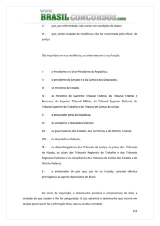 152
II - que, por enfermidade, não estiver em condições de depor;
III - que, tendo mudado de residência, não for encontrada pelo oficial de
justiça.
São inquiridos em sua residência, ou onde exercem a sua função:
I - o Presidente e o Vice-Presidente da República;
II - o presidente do Senado e o da Câmara dos Deputados;
III - os ministros de Estado;
IV - os ministros do Supremo Tribunal Federal, do Tribunal Federal e
Recursos, do Superior Tribunal Militar, do Tribunal Superior Eleitoral, do
Tribunal Superior do Trabalho e do Tribunal de Contas da União;
V - o procurador-geral da República;
VI - os senadores e deputados federais;
VII - os governadores dos Estados, dos Territórios e do Distrito Federal;
VIII - os deputados estaduais;
IX - os desembargadores dos Tribunais de Justiça, os juízes dos Tribunais
de Alçada, os juízes dos Tribunais Regionais do Trabalho e dos Tribunais
Regionais Eleitorais e os conselheiros dos Tribunais de Contas dos Estados e do
Distrito Federal;
X - o embaixador de país que, por lei ou tratado, concede idêntica
prerrogativa ao agente diplomático do Brasil.
Ao início da inquirição, a testemunha prestará o compromisso de dizer a
verdade do que souber e lhe for perguntado. O juiz advertirá à testemunha que incorre em
sanção penal quem faz a afirmação falsa, cala ou oculta a verdade.
 