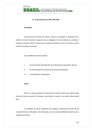 153
f) Prova pericial (art. 420 a 443, CPC)
Introdução
A prova pericial consiste em exame, vistoria ou avaliação. A avaliação visa a
atribuir um valor monetário a alguma coisa ou obrigação. A vistoria destina-se a analisar o
estado de um bem imóvel. O exame visa a análise do estado em que se encontra um bem
móvel, semovente ou pessoas.
O juiz indeferirá a perícia quando:
I - a prova do fato não depender do conhecimento especial de técnico;
II - for desnecessária em vista de outras provas produzidas;
III - a verificação for impraticável.
Perito
Perito é a pessoa dotada de conhecimentos técnicos sobre uma determinada
área das ciências naturais ou humanas, cuja função é auxiliar o juiz sobre determinado
fato.
A nomeação do perito independe de qualquer compromisso formal de fiel
cumprimento das atribuições a ele destinadas, pois sua responsabilidade decorre pura e
simplesmente da lei.
 