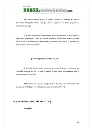 154
Por exercer função pública o perito também se submete às recusas
decorrentes de impedimento ou suspeição, além de sujeitar-se aos delitos próprios dos
funcionários públicos.
A lei permite também a presença de assistentes técnicos da confiança das
partes para acompanhar a perícia e realizar pareceres, se entender necessários. Vale
ressaltar que os assistentes não estão sujeitos às recusas acima vistas, já que não são
considerados funcionários públicos.
g) Inspeção judicial (art. 440 a 443, CPC)
A inspeção judicial, muito mais que um meio de prova, é elemento de
convicção unilateral do juiz, através de exame pessoal sobre fato relevante para o
sentenciamento do processo.
Pode ser ela de ofício ou a requerimento da parte, em qualquer fase do
processo, consistindo em inspeção de pessoas ou coisas (CPC, art. 440).
19.8 Da audiência (arts. 444 ao 457, CPC)
Introdução
 