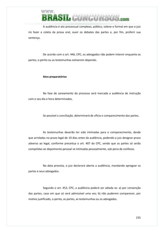 155
A audiência é ato processual complexo, público, solene e formal em que o juiz
irá fazer a coleta da prova oral, ouvir os debates das partes e, por fim, proferir sua
sentença.
De acordo com o art. 446, CPC, os advogados não podem intervir enquanto as
partes, o perito ou as testemunhas estiverem depondo.
Atos preparatórios
Na fase de saneamento do processo será marcada a audiência de instrução
com o seu dia e hora determinados.
Se possível a conciliação, determinará de ofício o comparecimento das partes.
As testemunhas deverão ter sido intimadas para o comparecimento, desde
que arroladas no prazo legal de 10 dias antes da audiência, podendo o juiz designar prazo
adverso ao legal, conforme preceitua o art. 407 do CPC, sendo que as partes só serão
compelidas ao depoimento pessoal se intimadas pessoalmente, sob pena de confesso.
Na data prevista, o juiz declarará aberta a audiência, mandando apregoar as
partes e seus advogados.
Segundo o art. 453, CPC, a audiência poderá ser adiada se: a) por convenção
das partes, caso em que só será admissível uma vez; b) não puderem comparecer, por
motivo justificado, o perito, as partes, as testemunhas ou os advogados.
 