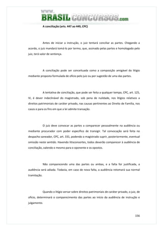 156
A conciliação (arts. 447 ao 449, CPC)
Antes de iniciar a instrução, o juiz tentará conciliar as partes. Chegando a
acordo, o juiz mandará tomá-lo por termo, que, assinado pelas partes e homologado pelo
juiz, terá valor de sentença.
A conciliação pode ser conceituada como a composição amigável do litígio
mediante proposta formulada de ofício pelo juiz ou por sugestão de uma das partes.
A tentativa de conciliação, que pode ser feita a qualquer tempo, CPC, art. 125,
IV, é dever indeclinável do magistrado, sob pena de nulidade, nos litígios relativos a
direitos patrimoniais de caráter privado, nas causas pertinentes ao Direito de Família, nos
casos e para os fins em que a lei admite transação.
O juiz deve convocar as partes a comparecer pessoalmente na audiência ou
mediante procurador com poder específico de transigir. Tal convocação será feita no
despacho saneador, CPC, art. 331, podendo o magistrado suprir, posteriormente, eventual
omissão neste sentido. Havendo litisconsortes, todos deverão comparecer à audiência de
conciliação, valendo o mesmo para o oponente e os opostos.
Não comparecendo uma das partes ou ambas, e a falta for justificada, a
audiência será adiada. Todavia, em caso de nova falta, a audiência retomará sua normal
tramitação.
Quando o litígio versar sobre direitos patrimoniais de caráter privado, o juiz, de
ofício, determinará o comparecimento das partes ao início da audiência de instrução e
julgamento.
 