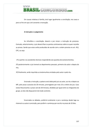 157
Em causas relativas à família, terá lugar igualmente a conciliação, nos casos e
para os fins em que a lei consente a transação.
A instrução e o julgamento
Se infrutífera a conciliação, deverá o juiz iniciar a instrução do processo.
Contudo, anteriormente, o juiz deverá fixar os pontos controversos sobre os quais recairão
as provas. Sendo que estas serão produzidas de acordo com a ordem prevista no art. 452,
CPC, ou seja:
1º) o perito e os assistentes técnicos responderão aos quesitos de esclarecimentos;
2º) posteriormente o juiz tomará os depoimentos pessoais, primeiro do autor e depois do
réu;
3º) finalmente, serão inquiridas as testemunhas arroladas pelo autor e pelo réu.
Encerada a instrução, a palavra será dada pelo juiz ao autor, ao réu e depois ao
MP, pelo prazo sucessivo de 20 minutos, prorrogáveis por mais 10 a critério do juiz. Caso
exista litisconsortes o prazo será de 30 minutos, divididos por igual entre os integrantes do
grupo, se eles não dispuserem de modo contrário.
Encerrados os debates, proferirá oralmente o juiz a sentença desde logo ou
chamará os autos à conclusão, para proferir a sentença por escrito no prazo de 10 dias.
 