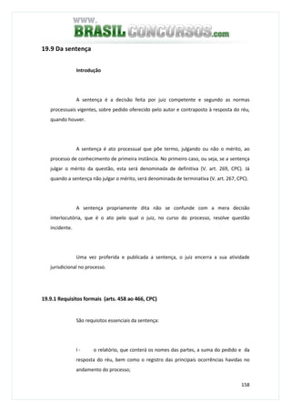 158
19.9 Da sentença
Introdução
A sentença é a decisão feita por juiz competente e segundo as normas
processuais vigentes, sobre pedido oferecido pelo autor e contraposto à resposta do réu,
quando houver.
A sentença é ato processual que põe termo, julgando ou não o mérito, ao
processo de conhecimento de primeira instância. No primeiro caso, ou seja, se a sentença
julgar o mérito da questão, esta será denominada de definitiva (V. art. 269, CPC). Já
quando a sentença não julgar o mérito, será denominada de terminativa (V. art. 267, CPC).
A sentença propriamente dita não se confunde com a mera decisão
interlocutória, que é o ato pelo qual o juiz, no curso do processo, resolve questão
incidente.
Uma vez proferida e publicada a sentença, o juiz encerra a sua atividade
jurisdicional no processo.
19.9.1 Requisitos formais (arts. 458 ao 466, CPC)
São requisitos essenciais da sentença:
I - o relatório, que conterá os nomes das partes, a suma do pedido e da
resposta do réu, bem como o registro das principais ocorrências havidas no
andamento do processo;
 