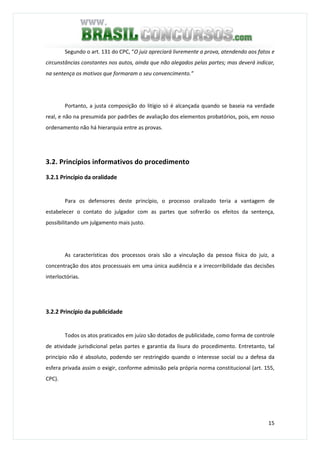 15
Segundo o art. 131 do CPC, “O juiz apreciará livremente a prova, atendendo aos fatos e
circunstâncias constantes nos autos, ainda que não alegados pelas partes; mas deverá indicar,
na sentença os motivos que formaram o seu convencimento.”
Portanto, a justa composição do litígio só é alcançada quando se baseia na verdade
real, e não na presumida por padrões de avaliação dos elementos probatórios, pois, em nosso
ordenamento não há hierarquia entre as provas.
3.2. Princípios informativos do procedimento
3.2.1 Princípio da oralidade
Para os defensores deste princípio, o processo oralizado teria a vantagem de
estabelecer o contato do julgador com as partes que sofrerão os efeitos da sentença,
possibilitando um julgamento mais justo.
As características dos processos orais são a vinculação da pessoa física do juiz, a
concentração dos atos processuais em uma única audiência e a irrecorribilidade das decisões
interloctórias.
3.2.2 Princípio da publicidade
Todos os atos praticados em juízo são dotados de publicidade, como forma de controle
de atividade jurisdicional pelas partes e garantia da lisura do procedimento. Entretanto, tal
princípio não é absoluto, podendo ser restringido quando o interesse social ou a defesa da
esfera privada assim o exigir, conforme admissão pela própria norma constitucional (art. 155,
CPC).
 