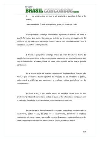159
II - os fundamentos, em que o juiz analisará as questões de fato e de
direito;
lhe submeterem. É, pois, no dispositivo, que o juiz irá decidir a lide.
O juiz proferirá a sentença, acolhendo ou rejeitando, no todo ou em parte, o
pedido formulado pelo autor. Nos casos de extinção do processo sem julgamento do
mérito, o juiz decidirá em forma concisa. Quando o autor tiver formulado pedido certo, é
vedado ao juiz proferir sentença ilíquida.
É defeso ao juiz proferir sentença, a favor do autor, de natureza diversa da
pedida, bem como condenar o réu em quantidade superior ou em objeto diverso do que
lhe foi demandado. A sentença deve ser certa, ainda quando decida relação jurídica
condicional.
Na ação que tenha por objeto o cumprimento de obrigação de fazer ou não
fazer, o juiz concederá a tutela específica da obrigação ou, se procedente o pedido,
determinará providências que assegurem o resultado prático equivalente ao do
adimplemento.
No caso acima, o juiz poderá impor, na sentença, multa diária ao réu
("astreinte"), independentemente de pedido do autor, se for suficiente ou compatível com
a obrigação, fixando-lhe prazo razoável para o cumprimento do preceito.
Para a efetivação da tutela específica ou para a obtenção do resultado prático
equivalente, poderá o juiz, de ofício ou a requerimento, determinar as medidas
necessárias, tais como a busca e apreensão, remoção de pessoas e coisas, desfazimento de
obras, impedimento de atividade nociva, além de requisição de força policial.
 