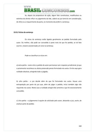 160
Se, depois da propositura da ação, algum fato constitutivo, modificativo ou
extintivo do direito influir no julgamento da lide, caberá ao juiz tomá-lo em consideração,
de ofício ou a requerimento da parte, no momento de proferir a sentença.
19.9.2 Vícios da sentença
Os vícios da sentença estão ligados geralmente ao pedido formulado pelo
autor. Ou melhor, não pode ser concedido à parte mais do que foi pedido, se tal fato
ocorrer, restará caracterizado um vício na sentença.
Pode-se classificar os vícios em:
a) extra petita - neste vício o pedido do autor permanece sem resposta jurisdicional, já que
o provimento reconhece ou afasta pretensão jamais formulada nos autos. O vício aqui gera
nulidade absoluta, atingindo todo o julgado;
b) ultra petita - o juiz decide além do que foi formulado nos autos. Houve uma
extrapolação por parte do juiz que, além de julgar o pedido, inclui também algo não
requerido nos autos. Neste caso a nulidade atingirá tão somente o que foi excessivamente
concedido.
c) citra petita - o julgamento é aquém do solicitado pelo autor, deixando o juiz, assim, de
analisar parte do pedido.
 