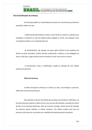 161
19.9.3 Classificações da sentença
As sentenças podem ser classificadas de acordo com o provimento jurisdicional
postulado. Podem ser elas:
a) Meramente declaratórias: nestas o autor limita-se a pedir ao judiciário que
estabeleça a existência ou não da relação jurídica alegada na inicial, sem qualquer outra
conseqüência prática a ser suportada pelo réu.
b) Condenatórias: são aquelas nas quais após certificar-se da existência do
direito da parte vencedora, profere decisão condenando o adverso a uma obrigação de
fazer ou não fazer, pagar quantia certa em dinheiro ou dar coisa certa ou incerta.
c) Constitutivas: visam a modificação, criação ou extinção de uma relação
jurídica pré-existente.
Efeitos da Sentença
O efeito principal da sentença é o formal, ou seja, o de extinguir o processo,
efeito este meramente processual.
Esta extinção se dá por intermédio das sentenças terminativas e definitivas. As
primeiras possuem apenas o efeito formal, uma vez que não abordam a questão de mérito
da lide. Já as sentenças definitivas, além de trazerem consigo o efeito formal de extinção
do processo, geram também os efeitos materiais. Tais efeitos trazidos para fora do
processo, são inúmeros, de acordo com o pedido formulado pela parte vencedora.
 