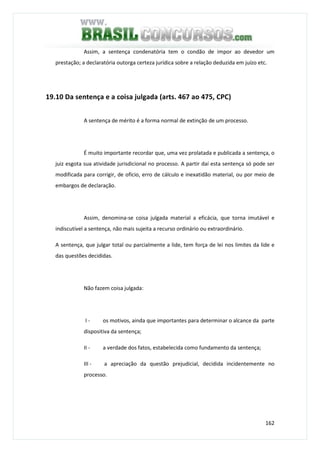 162
Assim, a sentença condenatória tem o condão de impor ao devedor um
prestação; a declaratória outorga certeza jurídica sobre a relação deduzida em juízo etc.
19.10 Da sentença e a coisa julgada (arts. 467 ao 475, CPC)
A sentença de mérito é a forma normal de extinção de um processo.
É muito importante recordar que, uma vez prolatada e publicada a sentença, o
juiz esgota sua atividade jurisdicional no processo. A partir daí esta sentença só pode ser
modificada para corrigir, de ofício, erro de cálculo e inexatidão material, ou por meio de
embargos de declaração.
Assim, denomina-se coisa julgada material a eficácia, que torna imutável e
indiscutível a sentença, não mais sujeita a recurso ordinário ou extraordinário.
A sentença, que julgar total ou parcialmente a lide, tem força de lei nos limites da lide e
das questões decididas.
Não fazem coisa julgada:
I - os motivos, ainda que importantes para determinar o alcance da parte
dispositiva da sentença;
II - a verdade dos fatos, estabelecida como fundamento da sentença;
III - a apreciação da questão prejudicial, decidida incidentemente no
processo.
 