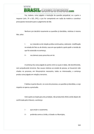 163
Faz, todavia, coisa julgada a resolução da questão prejudicial, se a parte o
requerer (arts. 5º e 325, CPC), o juiz for competente em razão da matéria e constituir
pressuposto necessário para o julgamento da lide.
Nenhum juiz decidirá novamente as questões já decididas, relativas à mesma
lide, salvo:
I - se, tratando-se de relação jurídica continuativa, sobreveio modificação
no estado de fato ou de direito; caso em que poderá a parte pedir a revisão do
que foi estatuído na sentença;
II - nos demais casos prescritos em lei.
A sentença faz coisa julgada às partes entre as quais é dada, não beneficiando,
nem prejudicando terceiros. Nas causas relativas ao estado de pessoa, se houverem sido
citados no processo, em litisconsórcio necessário, todos os interessados, a sentença
produz coisa julgada em relação a terceiros.
É defeso à parte discutir, no curso do processo, as questões já decididas, a cujo
respeito se operou a preclusão.
Está sujeita ao duplo grau de jurisdição, não produzindo efeito senão depois de
confirmada pelo tribunal, a sentença:
I - que anular o casamento;
II - proferida contra a União, o Estado e o Município;
 