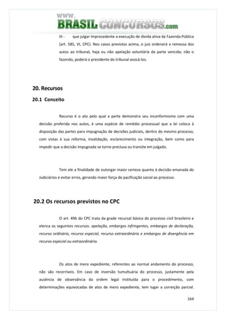 164
III - que julgar improcedente a execução de dívida ativa da Fazenda Pública
(art. 585, VI, CPC). Nos casos previstos acima, o juiz ordenará a remessa dos
autos ao tribunal, haja ou não apelação voluntária da parte vencida; não o
fazendo, poderá o presidente do tribunal avocá-los.
20. Recursos
20.1 Conceito
Recurso é o ato pelo qual a parte demonstra seu inconformismo com uma
decisão proferida nos autos, é uma espécie de remédio processual que a lei coloca à
disposição das partes para impugnação de decisões judiciais, dentro do mesmo processo,
com vistas à sua reforma, invalidação, esclarecimento ou integração, bem como para
impedir que a decisão impugnada se torne preclusa ou transite em julgado.
Tem ele a finalidade de outorgar maior certeza quanto à decisão emanada do
Judiciários e evitar erros, gerando maior força de pacificação social ao processo.
20.2 Os recursos previstos no CPC
O art. 496 do CPC trata da grade recursal básica do processo civil brasileiro e
elenca os seguintes recursos: apelação, embargos infringentes, embargos de declaração,
recurso ordinário, recurso especial, recurso extraordinário e embargos de divergência em
recurso especial ou extraordinário.
Os atos de mero expediente, referentes ao normal andamento do processo,
não são recorríveis. Em caso de inversão tumultuária do processo, justamente pela
ausência de observância da ordem legal instituída para o procedimento, com
determinações equivocadas de atos de mero expediente, tem lugar a correição parcial.
 