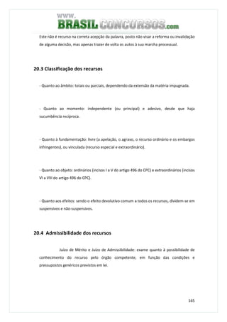 165
Este não é recurso na correta acepção da palavra, posto não visar a reforma ou invalidação
de alguma decisão, mas apenas trazer de volta os autos à sua marcha processual.
20.3 Classificação dos recursos
- Quanto ao âmbito: totais ou parciais, dependendo da extensão da matéria impugnada.
- Quanto ao momento: independente (ou principal) e adesivo, desde que haja
sucumbência recíproca.
- Quanto à fundamentação: livre (a apelação, o agravo, o recurso ordinário e os embargos
infringentes), ou vinculada (recurso especial e extraordinário).
- Quanto ao objeto: ordinários (incisos I a V do artigo 496 do CPC) e extraordinários (incisos
VI a VIII do artigo 496 do CPC).
- Quanto aos efeitos: sendo o efeito devolutivo comum a todos os recursos, dividem-se em
suspensivos e não-suspensivos.
20.4 Admissibilidade dos recursos
Juízo de Mérito e Juízo de Admissibilidade: exame quanto à possibilidade de
conhecimento do recurso pelo órgão competente, em função das condições e
pressupostos genéricos previstos em lei.
 