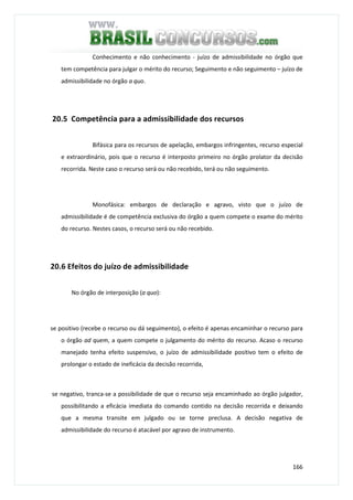 166
Conhecimento e não conhecimento - juízo de admissibilidade no órgão que
tem competência para julgar o mérito do recurso; Seguimento e não seguimento – juízo de
admissibilidade no órgão a quo.
20.5 Competência para a admissibilidade dos recursos
Bifásica para os recursos de apelação, embargos infringentes, recurso especial
e extraordinário, pois que o recurso é interposto primeiro no órgão prolator da decisão
recorrida. Neste caso o recurso será ou não recebido, terá ou não seguimento.
Monofásica: embargos de declaração e agravo, visto que o juízo de
admissibilidade é de competência exclusiva do órgão a quem compete o exame do mérito
do recurso. Nestes casos, o recurso será ou não recebido.
20.6 Efeitos do juízo de admissibilidade
No órgão de interposição (a quo):
se positivo (recebe o recurso ou dá seguimento), o efeito é apenas encaminhar o recurso para
o órgão ad quem, a quem compete o julgamento do mérito do recurso. Acaso o recurso
manejado tenha efeito suspensivo, o juízo de admissibilidade positivo tem o efeito de
prolongar o estado de ineficácia da decisão recorrida,
se negativo, tranca-se a possibilidade de que o recurso seja encaminhado ao órgão julgador,
possibilitando a eficácia imediata do comando contido na decisão recorrida e deixando
que a mesma transite em julgado ou se torne preclusa. A decisão negativa de
admissibilidade do recurso é atacável por agravo de instrumento.
 