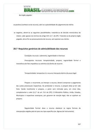 167
No órgão julgador:
se positivo (conhece-se do recurso), abre-se a possibilidade de julgamento do mérito.
se negativo, abrem-se as seguintes possibilidades: tratando-se de decisão monocrática do
relator, cabe agravo nos termos do artigo 557, § 1°, do CPC. Tratando-se do próprio órgão
julgador, dá-se fim ao processamento do recurso, sem apreciar seu mérito.
20.7 Requisitos genéricos de admissibilidade dos recursos
Condições recursais: cabimento, legitimidade e interesse.
Pressupostos recursais: tempestividade, preparo, regularidade formal e
inexistência de fato impeditivo ou extintivo do direito de recorrer.
Tempestividade: tempestivo é o recurso interposto dentro do prazo legal.
Preparo: o recorrente, ao interpor o recurso, deverá comprovar o pagamento
das custas processuais respectivas. Ao protocolar o recurso, o preparo deve já ter sido
feito. Sendo insuficiente o preparo, a parte será intimada para, em cinco dias,
complementar o valor (§ 2° do art. 511 do CPC). O Ministério Público, União, Estados,
Municípios e respectivas autarquias, por gozarem de isenção legal, não se sujeitam ao
preparo.
Regularidade Formal: deve o recurso obedecer às regras formais de
interposição exigidas pela lei para seu tipo específico (ex. Agravo de Instrumento).
 