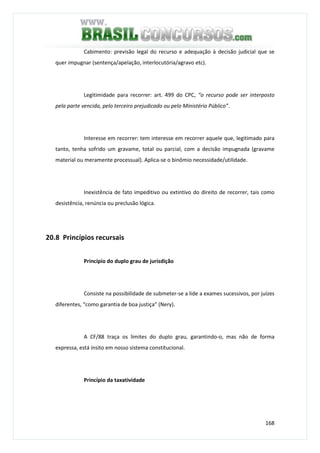 168
Cabimento: previsão legal do recurso e adequação à decisão judicial que se
quer impugnar (sentença/apelação, interlocutória/agravo etc).
Legitimidade para recorrer: art. 499 do CPC, “o recurso pode ser interposto
pela parte vencida, pelo terceiro prejudicado ou pelo Ministério Público”.
Interesse em recorrer: tem interesse em recorrer aquele que, legitimado para
tanto, tenha sofrido um gravame, total ou parcial, com a decisão impugnada (gravame
material ou meramente processual). Aplica-se o binômio necessidade/utilidade.
Inexistência de fato impeditivo ou extintivo do direito de recorrer, tais como
desistência, renúncia ou preclusão lógica.
20.8 Princípios recursais
Princípio do duplo grau de jurisdição
Consiste na possibilidade de submeter-se a lide a exames sucessivos, por juízes
diferentes, “como garantia de boa justiça” (Nery).
A CF/88 traça os limites do duplo grau, garantindo-o, mas não de forma
expressa, está ínsito em nosso sistema constitucional.
Princípio da taxatividade
 