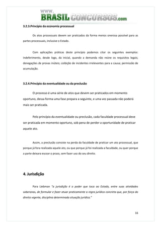 16
3.2.3.Princípio da economia processual
Os atos processuais devem ser praticados da forma menos onerosa possível para as
partes processuais, inclusive o Estado.
Com aplicações práticas deste princípio podemos citar os seguintes exemplos:
indeferimento, desde logo, da inicial, quando a demanda não reúne os requisitos legais;
denegações de provas inúteis; coibição de incidentes irrelevantes para a causa; permissão de
acumulação.
3.2.4.Princípio da eventualidade ou da preclusão
O processo é uma série de atos que devem ser praticados em momento
oportuno, dessa forma uma fase prepara a seguinte, e uma vez passada não poderá
mais ser praticada.
Pelo princípio da eventualidade ou preclusão, cada faculdade processual deve
ser praticada em momento oportuno, sob pena de perder a oportunidade de praticar
aquele ato.
Assim, a preclusão consiste na perda da faculdade de praticar um ato processual, que
porque já fora realizada aquele ato, ou que porque já foi realizada a faculdade, ou quer porque
a parte deixara escoar o prazo, sem fazer uso do seu direito.
4. Jurisdição
Para Liebman “a jurisdição é o poder que toca ao Estado, entre suas atividades
soberanas, de formular e fazer atuar praticamente a regra jurídica concreta que, por força do
direito vigente, disciplina determinada situação jurídica.”
 