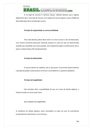 169
O rol legal de recursos é numerus clausus. Valendo destacar que o Agravo
Regimental não é novo tipo de recurso, mas espécie do recurso agravo e que o Pedido de
Reconsideração não é considerado recurso.
Princípio da singularidade ou unirrecorribilidade
Para cada decisão judicial deve existir um único recurso a ela correlacionado,
num mesmo momento processual. Devendo excetuar os casos em que um determinado
acórdão que, decidindo uma única questão, com fundamento legal e constitucional, leva a
parte a interpor Resp e RE simultaneamente.
Princípio da dialeticidade
O recurso deverá ser dialético, isto é, discursivo. O recorrente deverá declinar
o porquê do pedido. Essencial para se formar o contraditório e o quantum apellatum.
Princípio da fungibilidade
Este princípio afere a possibilidade de que, em casos de dúvida objetiva, o
tribunal receba um recurso por outro.
São condições da fungibilidade:
a) existência de dúvida objetiva, assim entendidos os casos em que há controvérsia
jurisprudencial e doutrinária, ou erro do juiz;
 