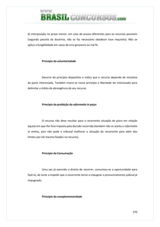 170
b) interposição no prazo menor, em caso de prazos diferentes para os recursos possíveis
(segundo parcela da doutrina, não se faz necessário obedecer esse requisito). Não se
aplica a fungibilidade em casos de erro grosseiro ou má-fé.
Princípio da voluntariedade
Decorre do princípio dispositivo e indica que o recurso depende de iniciativa
da parte interessada. Também insere-se nesse princípio a liberdade do interessado para
delimitar a órbita de abrangência de seu recurso.
Princípio da proibição da reformatio in pejus
O recurso não deve resultar para o recorrente situação de piora em relação
àquela em que lhe fora imposta pela decisão recorrida (também não se aceita a reformatio
in melius, pois não pode o tribunal melhorar a situação do recorrente para além dos
limites por ele mesmo fixados no recurso).
Princípio da Consumação
Uma vez já exercido o direito de recorrer, consumou-se a oportunidade para
fazê-lo, de sorte a impedir que o recorrente torne a impugnar o pronunciamento judicial já
impugnado.
Princípio da complementaridade
 